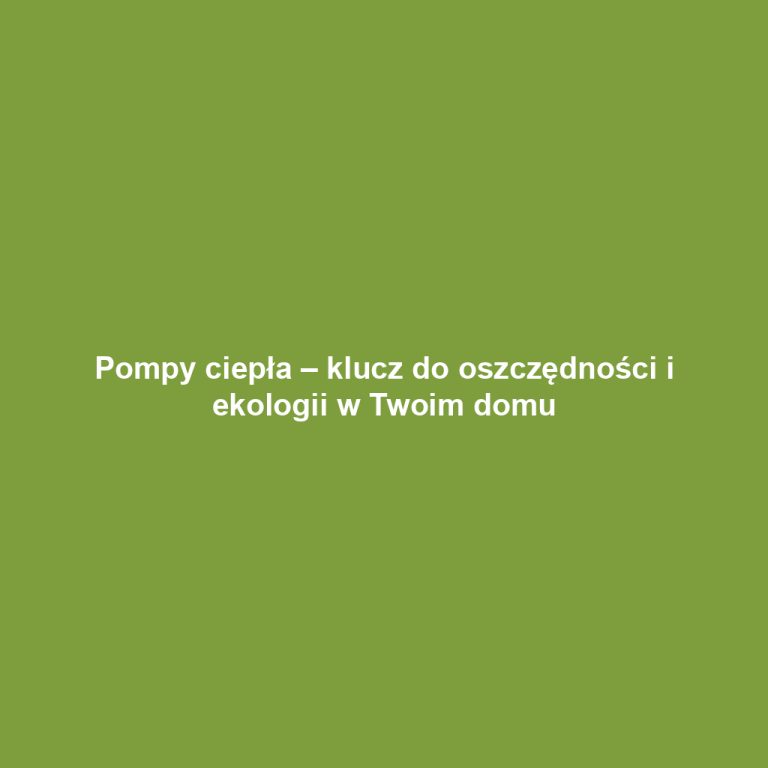 Pompy ciepła – klucz do oszczędności i ekologii w Twoim domu