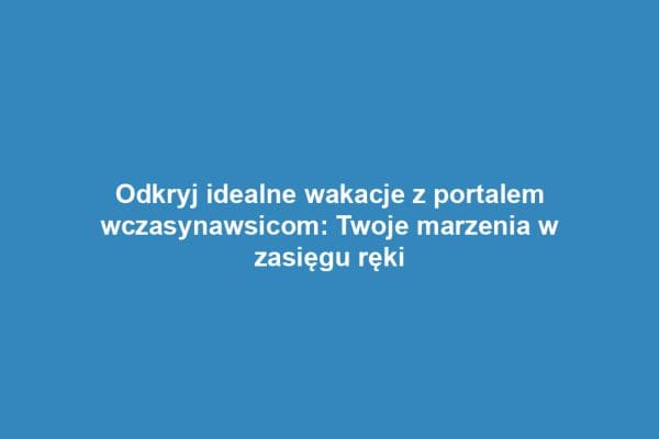 Odkryj idealne wakacje z portalem wczasynawsicom: Twoje marzenia w zasięgu ręki