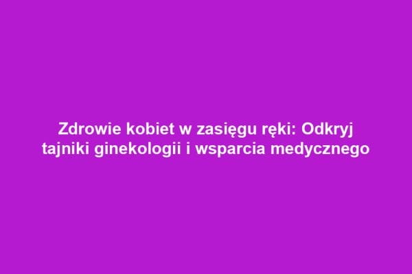 Zdrowie kobiet w zasięgu ręki: Odkryj tajniki ginekologii i wsparcia medycznego