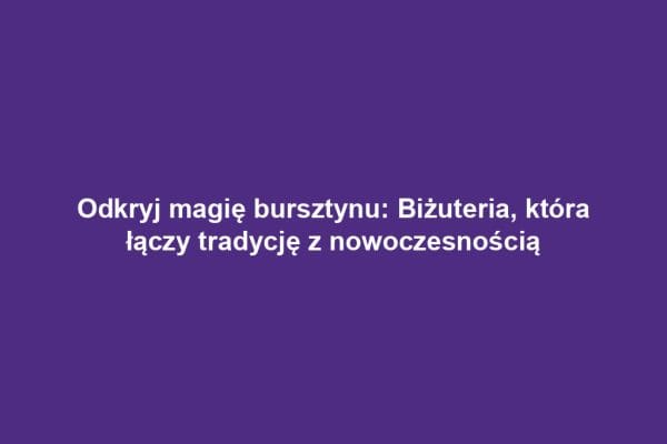 Odkryj magię bursztynu: Biżuteria, która łączy tradycję z nowoczesnością