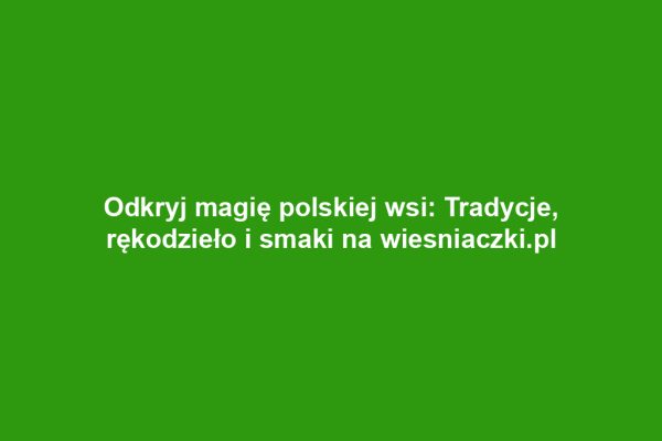 Odkryj magię polskiej wsi: Tradycje, rękodzieło i smaki na wiesniaczki.pl