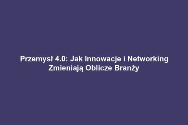 Przemysł 4.0: Jak Innowacje i Networking Zmieniają Oblicze Branży