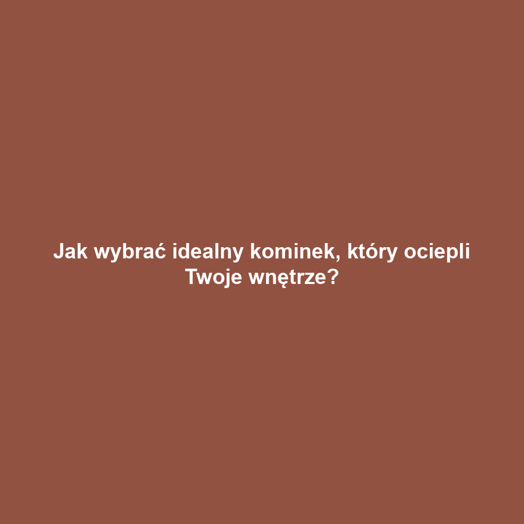 Jak wybrać idealny kominek, który ociepli Twoje wnętrze?