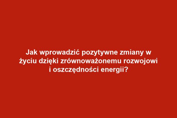 Jak wprowadzić pozytywne zmiany w życiu dzięki zrównoważonemu rozwojowi i oszczędności energii?