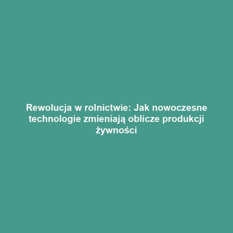 Rewolucja w rolnictwie: Jak nowoczesne technologie zmieniają oblicze produkcji żywności