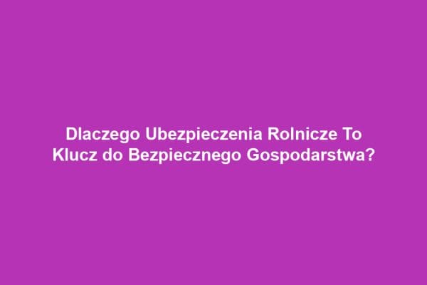 Dlaczego Ubezpieczenia Rolnicze To Klucz do Bezpiecznego Gospodarstwa?