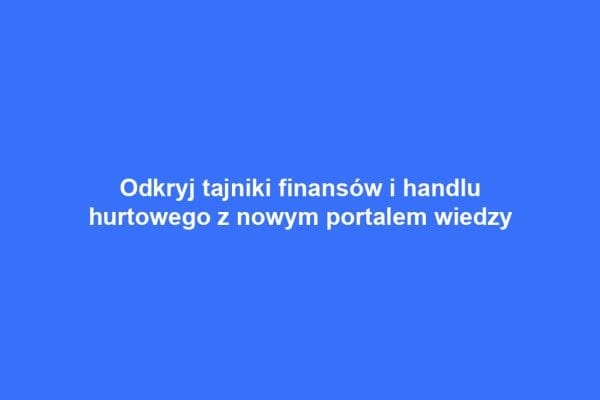 Odkryj tajniki finansów i handlu hurtowego z nowym portalem wiedzy