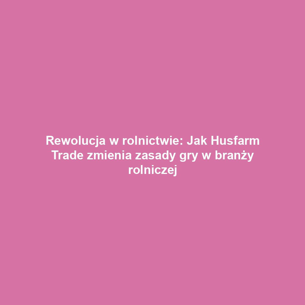 Rewolucja w rolnictwie: Jak Husfarm Trade zmienia zasady gry w branży rolniczej