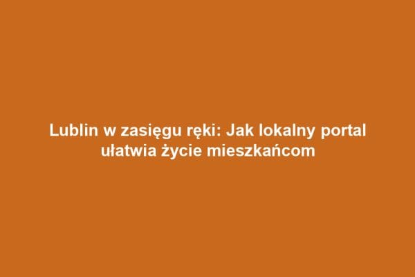 Lublin w zasięgu ręki: Jak lokalny portal ułatwia życie mieszkańcom