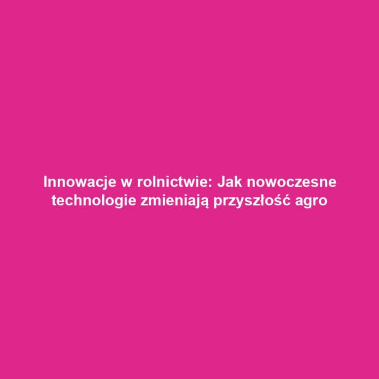Innowacje w rolnictwie: Jak nowoczesne technologie zmieniają przyszłość agro