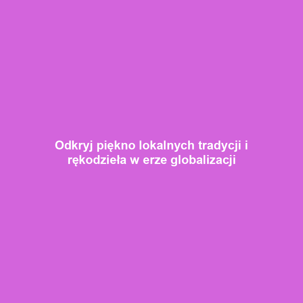 Odkryj piękno lokalnych tradycji i rękodzieła w erze globalizacji