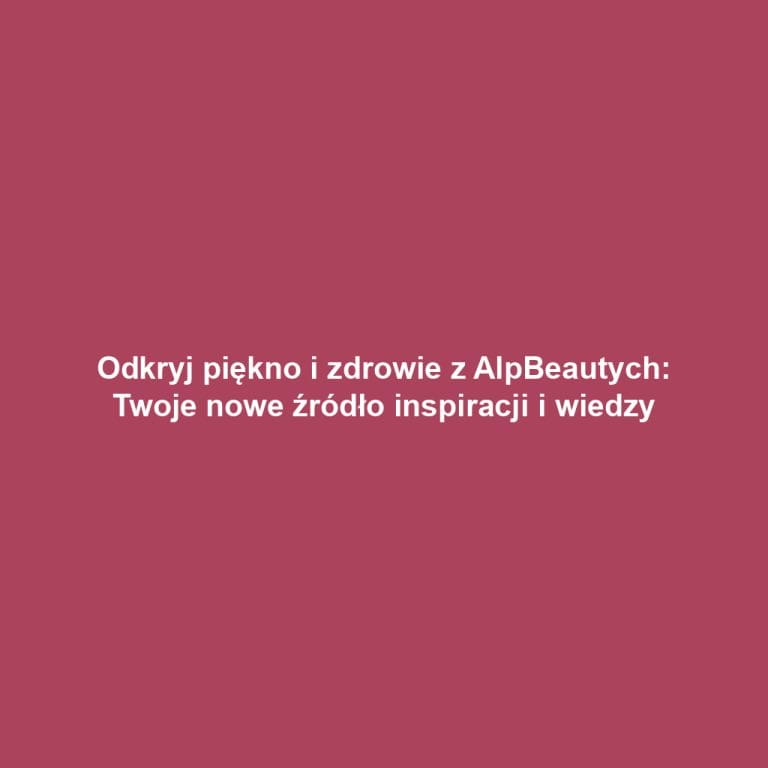 Odkryj piękno i zdrowie z AlpBeautych: Twoje nowe źródło inspiracji i wiedzy