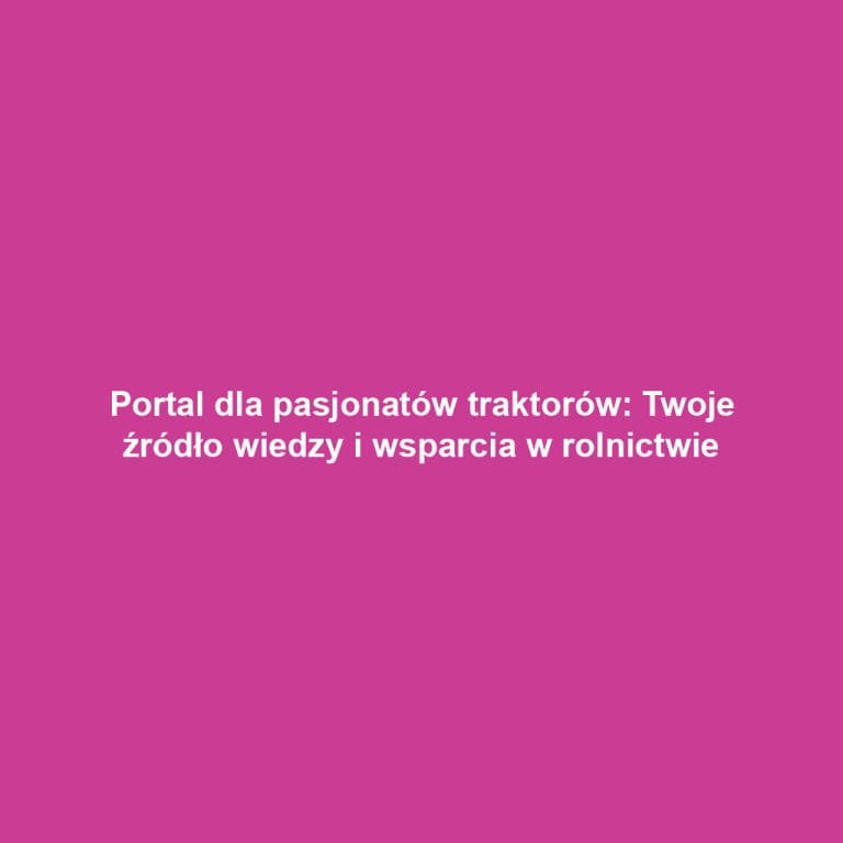Portal dla pasjonatów traktorów: Twoje źródło wiedzy i wsparcia w rolnictwie