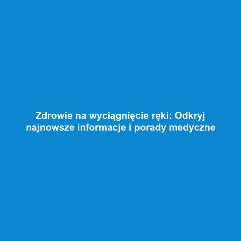 Zdrowie na wyciągnięcie ręki: Odkryj najnowsze informacje i porady medyczne