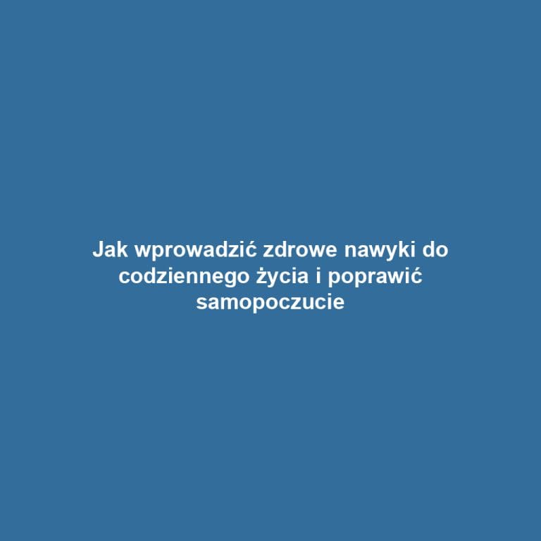 Jak wprowadzić zdrowe nawyki do codziennego życia i poprawić samopoczucie