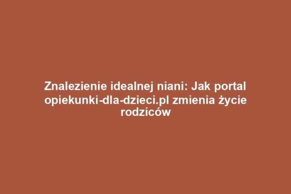 Znalezienie idealnej niani: Jak portal opiekunki-dla-dzieci.pl zmienia życie rodziców