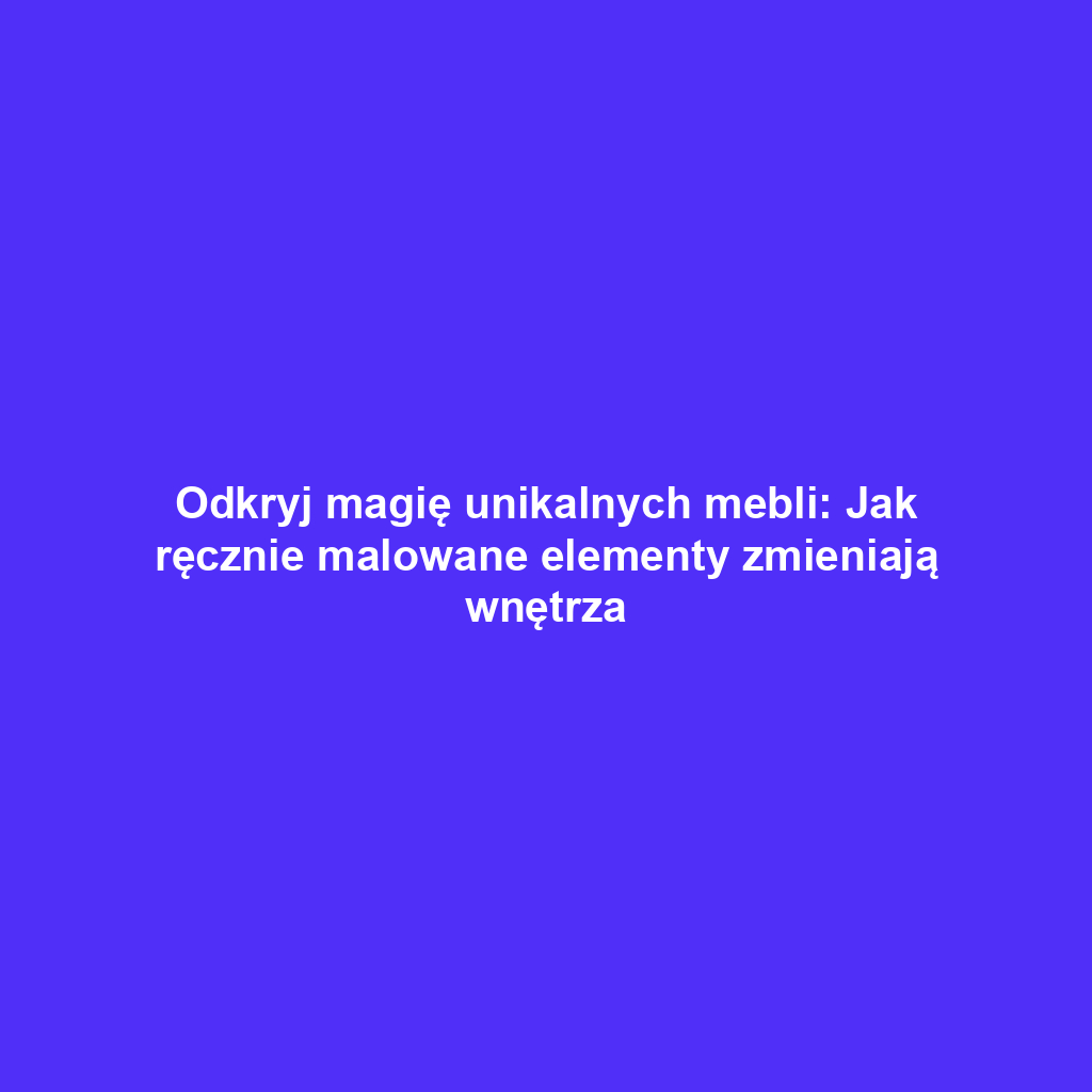 Odkryj magię unikalnych mebli: Jak ręcznie malowane elementy zmieniają wnętrza