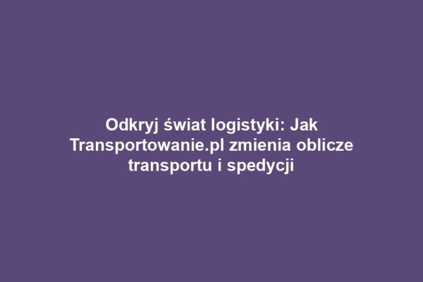 Odkryj świat logistyki: Jak Transportowanie.pl zmienia oblicze transportu i spedycji