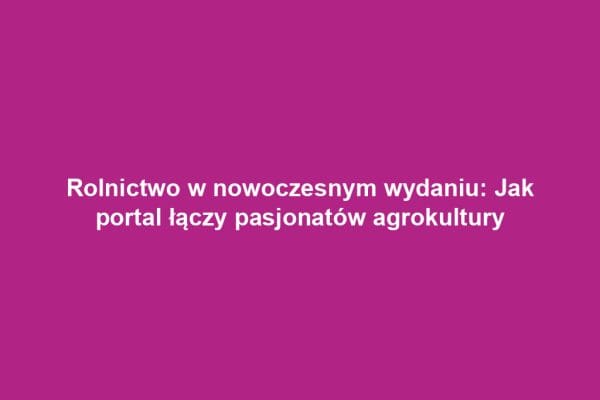 Rolnictwo w nowoczesnym wydaniu: Jak portal łączy pasjonatów agrokultury Rolnictwo w nowoczesnym wydaniu: Jak portal łączy pasjonatów agrokultury
