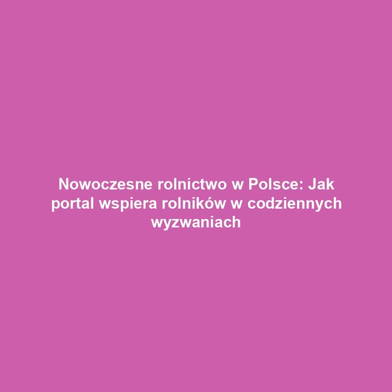 Nowoczesne rolnictwo w Polsce: Jak portal wspiera rolników w codziennych wyzwaniach