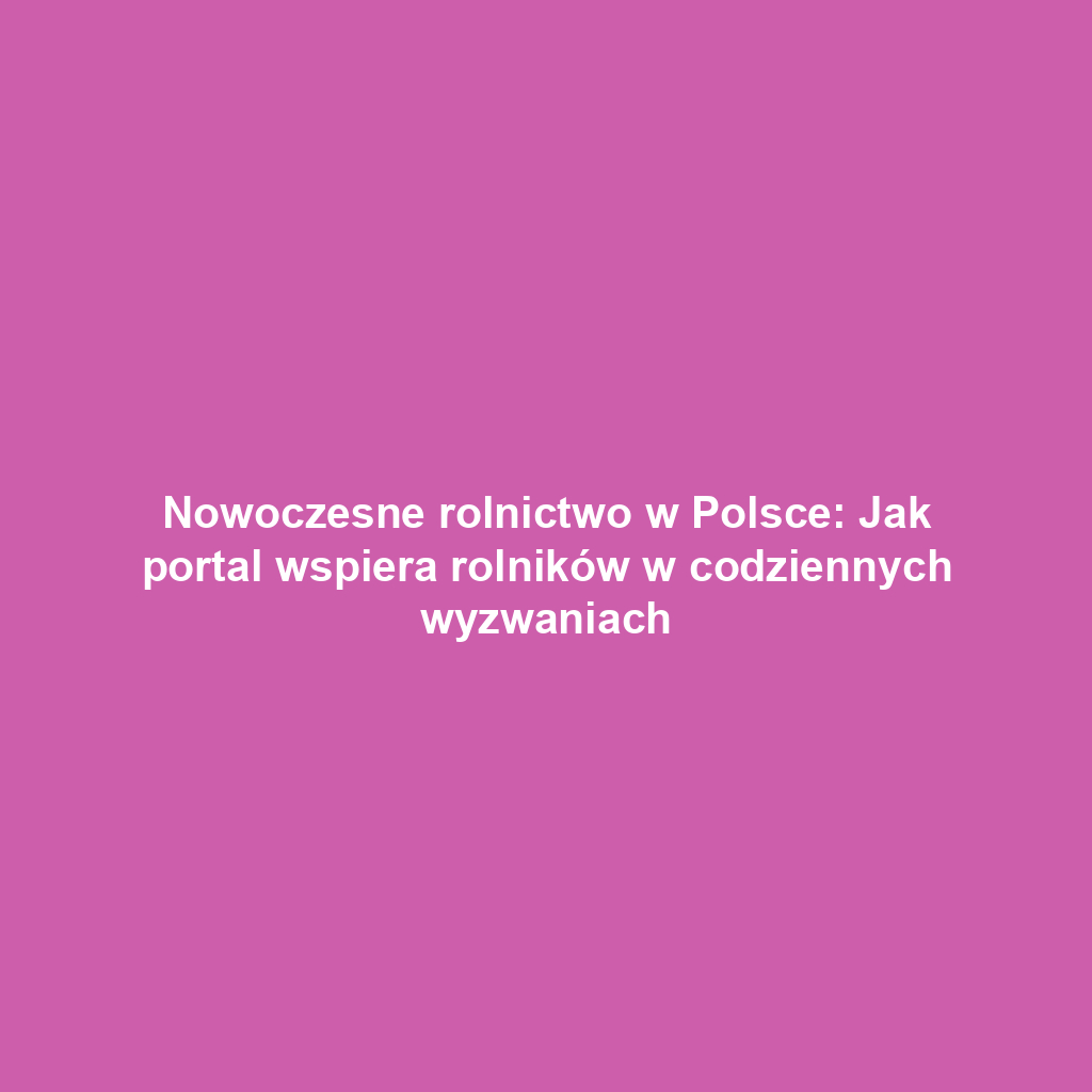 Nowoczesne rolnictwo w Polsce: Jak portal wspiera rolników w codziennych wyzwaniach