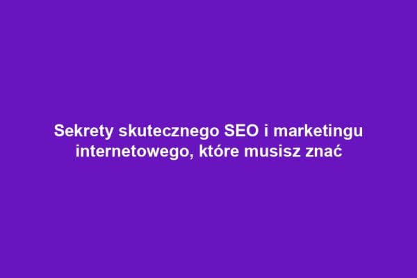 Sekrety skutecznego SEO i marketingu internetowego, które musisz znać
