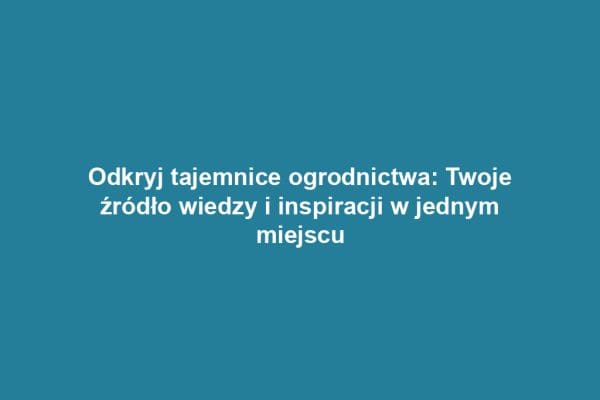 Odkryj tajemnice ogrodnictwa: Twoje źródło wiedzy i inspiracji w jednym miejscu