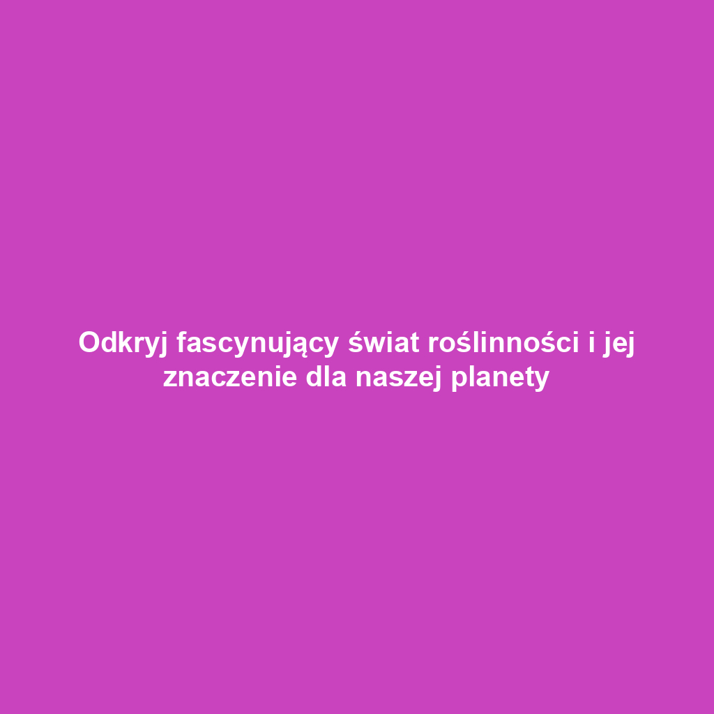 Odkryj fascynujący świat roślinności i jej znaczenie dla naszej planety