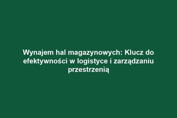Wynajem hal magazynowych: Klucz do efektywności w logistyce i zarządzaniu przestrzenią