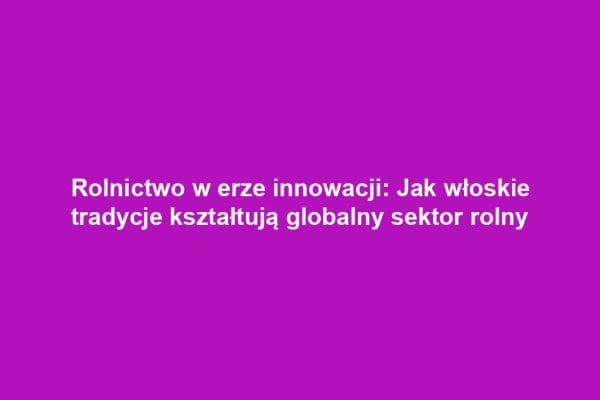 Rolnictwo w erze innowacji: Jak włoskie tradycje kształtują globalny sektor rolny