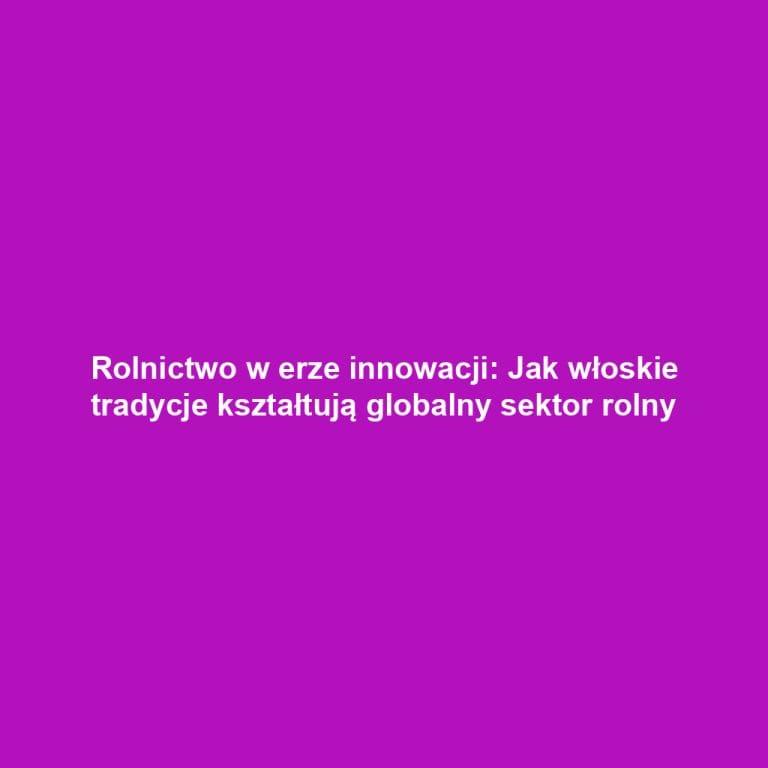 Rolnictwo w erze innowacji: Jak włoskie tradycje kształtują globalny sektor rolny