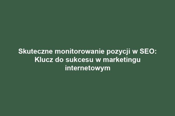 Skuteczne monitorowanie pozycji w SEO: Klucz do sukcesu w marketingu internetowym