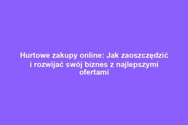 Hurtowe zakupy online: Jak zaoszczędzić i rozwijać swój biznes z najlepszymi ofertami