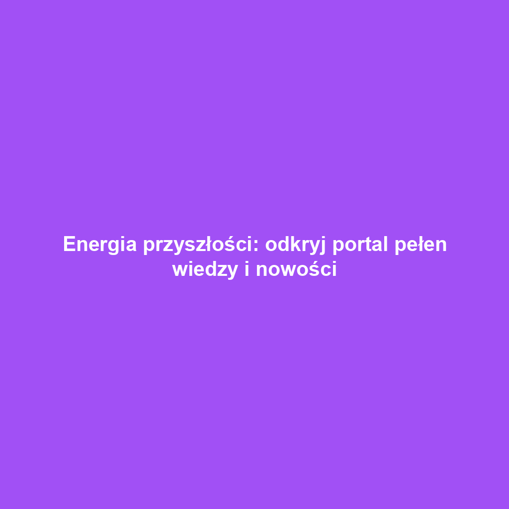 Energia przyszłości: odkryj portal pełen wiedzy i nowości