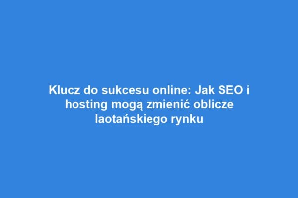 Klucz do sukcesu online: Jak SEO i hosting mogą zmienić oblicze laotańskiego rynku