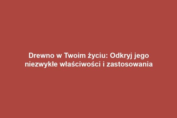 Drewno w Twoim życiu: Odkryj jego niezwykłe właściwości i zastosowania