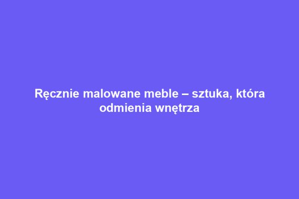 Ręcznie malowane meble – sztuka, która odmienia wnętrza