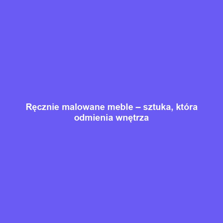 Ręcznie malowane meble – sztuka, która odmienia wnętrza