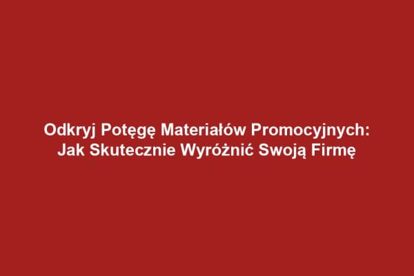 Odkryj Potęgę Materiałów Promocyjnych: Jak Skutecznie Wyróżnić Swoją Firmę