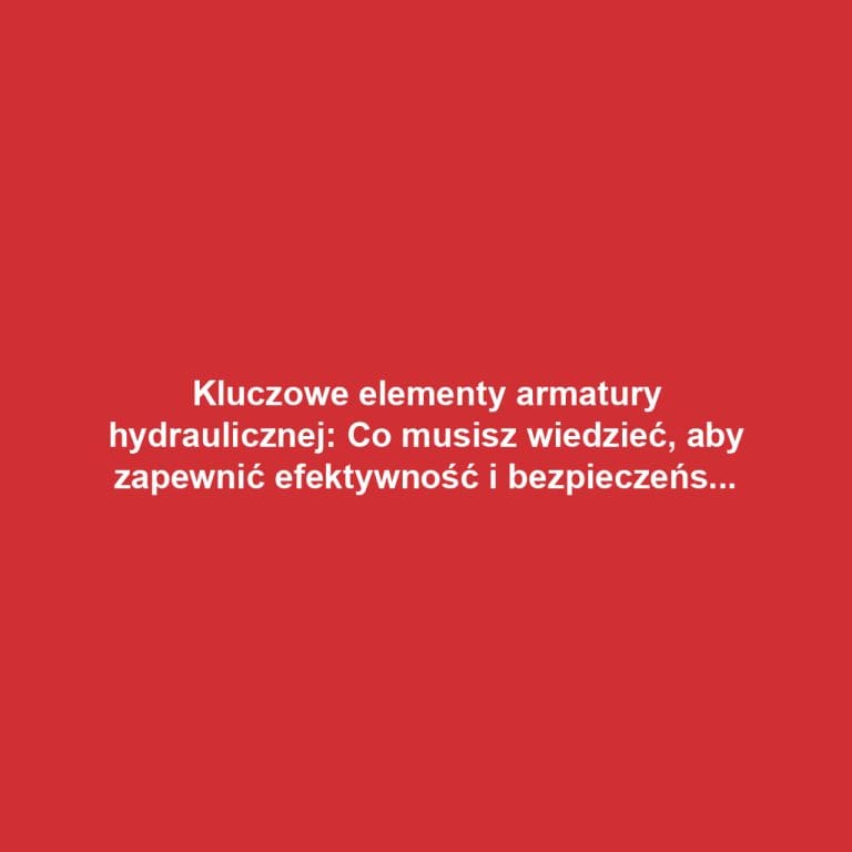 Kluczowe elementy armatury hydraulicznej: Co musisz wiedzieć, aby zapewnić efektywność i bezpieczeństwo systemów?