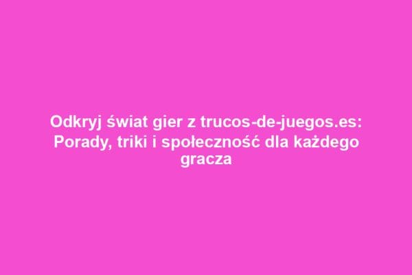 Odkryj świat gier z trucos-de-juegos.es: Porady, triki i społeczność dla każdego gracza