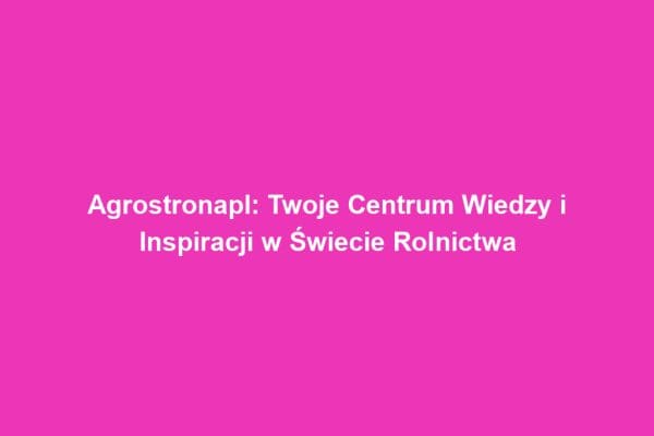 Agrostronapl: Twoje Centrum Wiedzy i Inspiracji w Świecie Rolnictwa