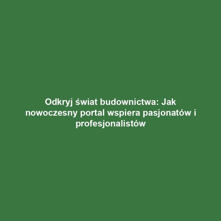Odkryj świat budownictwa: Jak nowoczesny portal wspiera pasjonatów i profesjonalistów
