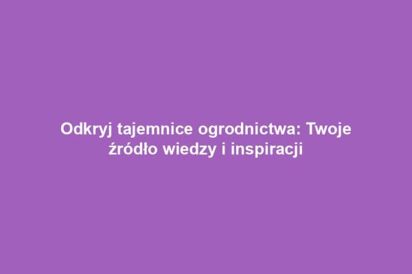 Odkryj tajemnice ogrodnictwa: Twoje źródło wiedzy i inspiracji