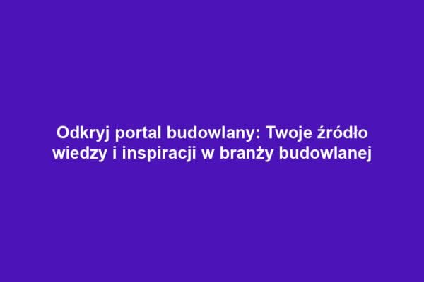 Odkryj portal budowlany: Twoje źródło wiedzy i inspiracji w branży budowlanej