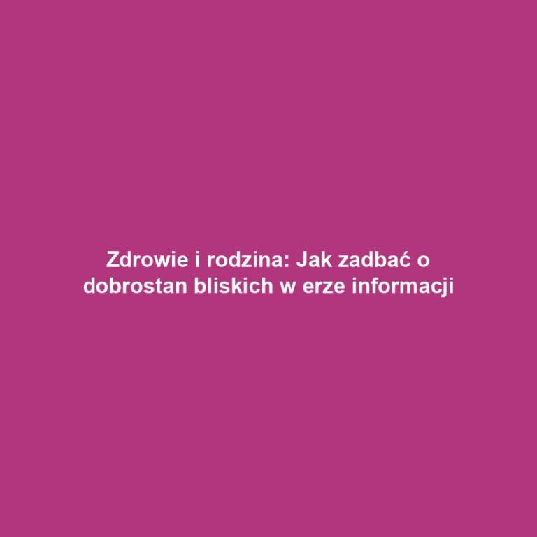 Zdrowie i rodzina: Jak zadbać o dobrostan bliskich w erze informacji