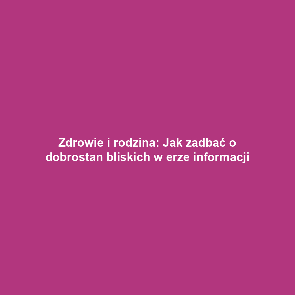 Zdrowie i rodzina: Jak zadbać o dobrostan bliskich w erze informacji