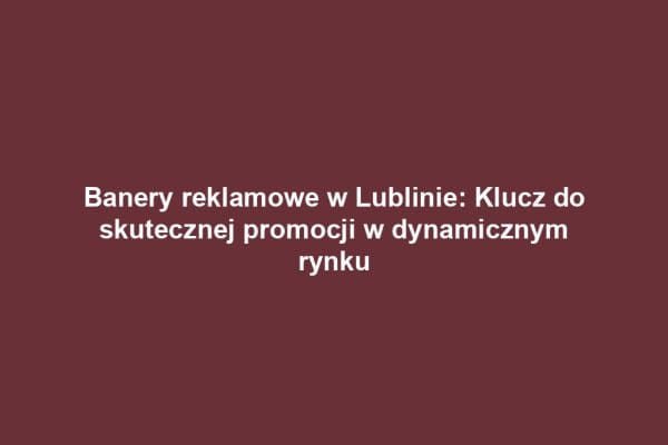 Banery reklamowe w Lublinie: Klucz do skutecznej promocji w dynamicznym rynku