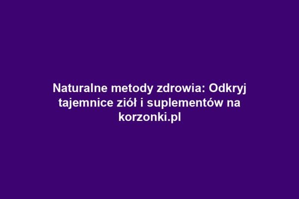 Naturalne metody zdrowia: Odkryj tajemnice ziół i suplementów na korzonki.pl