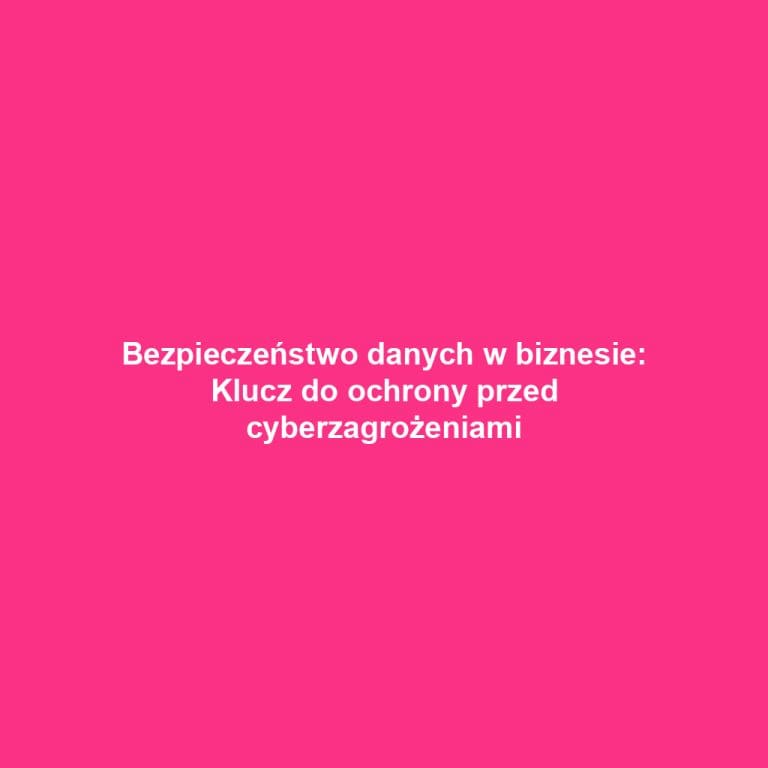 Bezpieczeństwo danych w biznesie: Klucz do ochrony przed cyberzagrożeniami